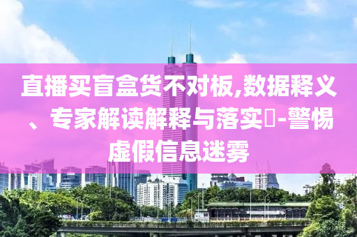 直播買盲盒貨不對板,數(shù)據(jù)釋義、專家解讀解釋與落實(shí)?-警惕虛假信息迷霧