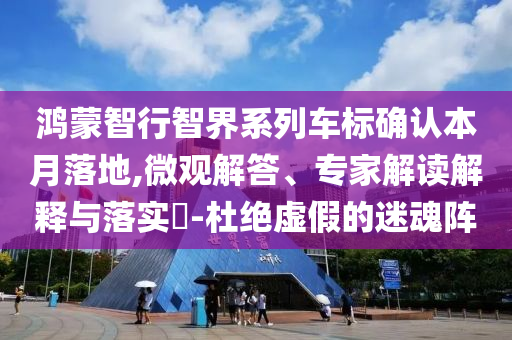 鴻蒙智行智界系列車標(biāo)確認(rèn)本月落地,微觀解答、專家解讀解釋與落實?-杜絕虛假的迷魂陣