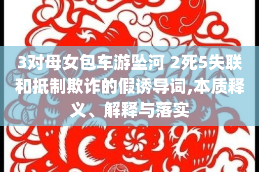 3對母女包車游墜河 2死5失聯(lián)和抵制欺詐的假誘導(dǎo)詞,本質(zhì)釋義、解釋與落實