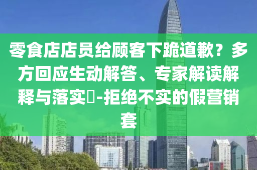 零食店店員給顧客下跪道歉？多方回應(yīng)生動解答、專家解讀解釋與落實?-拒絕不實的假營銷套