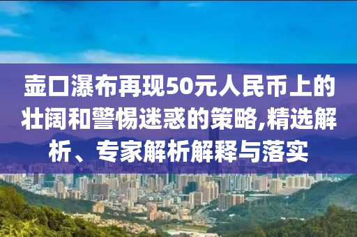 壺口瀑布再現(xiàn)50元人民幣上的壯闊和警惕迷惑的策略,精選解析、專家解析解釋與落實