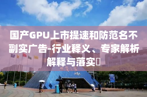 國產(chǎn)GPU上市提速和防范名不副實廣告-行業(yè)釋義、專家解析解釋與落實?