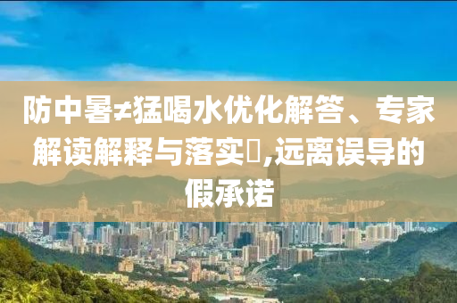 防中暑≠猛喝水優(yōu)化解答、專家解讀解釋與落實?,遠離誤導(dǎo)的假承諾