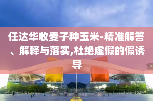 任達(dá)華收麥子種玉米-精準(zhǔn)解答、解釋與落實(shí),杜絕虛假的假誘導(dǎo)