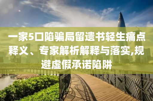 一家5口陷騙局留遺書(shū)輕生痛點(diǎn)釋義、專(zhuān)家解析解釋與落實(shí),規(guī)避虛假承諾陷阱