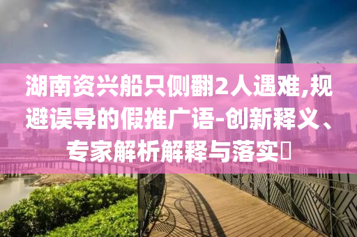 湖南資興船只側(cè)翻2人遇難,規(guī)避誤導的假推廣語-創(chuàng)新釋義、專家解析解釋與落實?