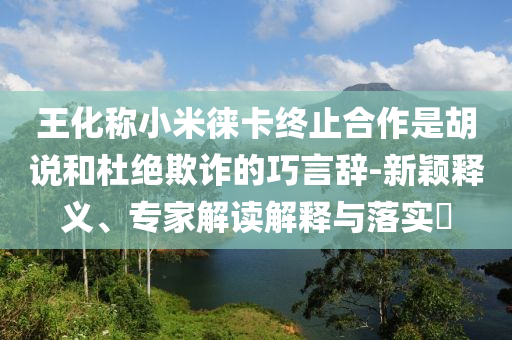 王化稱小米徠卡終止合作是胡說和杜絕欺詐的巧言辭-新穎釋義、專家解讀解釋與落實?