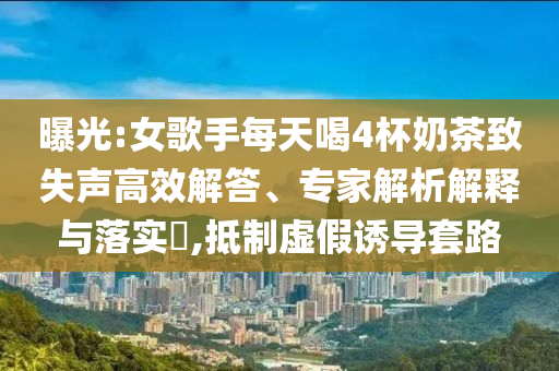 曝光:女歌手每天喝4杯奶茶致失聲高效解答、專家解析解釋與落實(shí)?,抵制虛假誘導(dǎo)套路