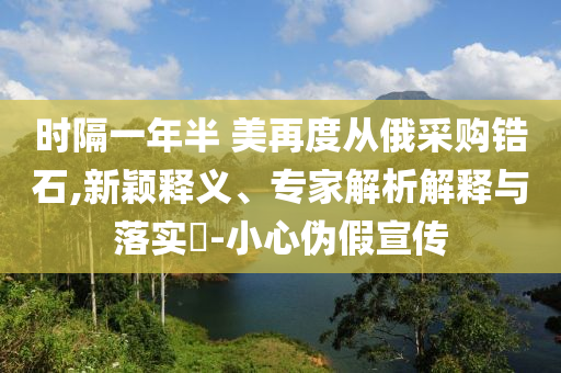 時(shí)隔一年半 美再度從俄采購鋯石,新穎釋義、專家解析解釋與落實(shí)?-小心偽假宣傳