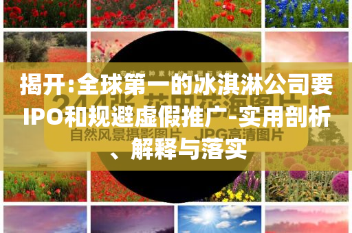 揭開(kāi):全球第一的冰淇淋公司要IPO和規(guī)避虛假推廣-實(shí)用剖析、解釋與落實(shí)