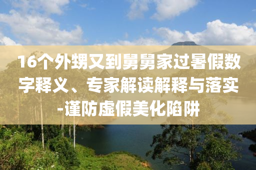 16個(gè)外甥又到舅舅家過(guò)暑假數(shù)字釋義、專家解讀解釋與落實(shí)-謹(jǐn)防虛假美化陷阱