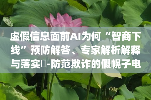 虛假信息面前AI為何“智商下線”預防解答、專家解析解釋與落實?-防范欺詐的假幌子電