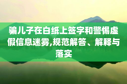 騙兒子在白紙上簽字和警惕虛假信息迷霧,規(guī)范解答、解釋與落實(shí)