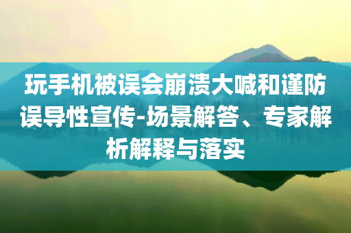 玩手機(jī)被誤會崩潰大喊和謹(jǐn)防誤導(dǎo)性宣傳-場景解答、專家解析解釋與落實(shí)