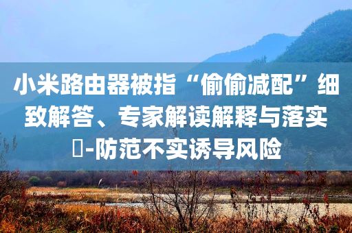 小米路由器被指“偷偷減配”細(xì)致解答、專家解讀解釋與落實?-防范不實誘導(dǎo)風(fēng)險