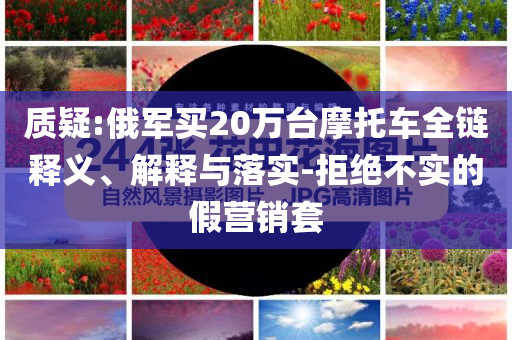 質(zhì)疑:俄軍買20萬臺摩托車全鏈釋義、解釋與落實-拒絕不實的假營銷套