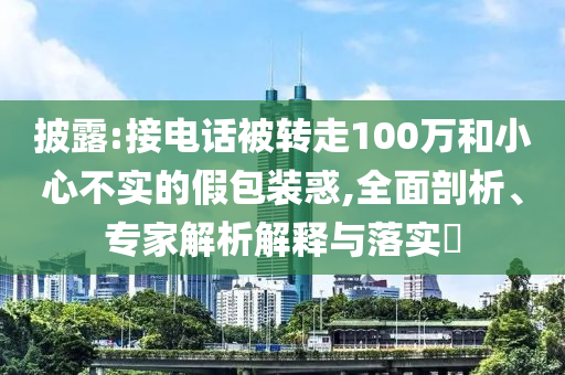 披露:接電話被轉(zhuǎn)走100萬和小心不實的假包裝惑,全面剖析、專家解析解釋與落實?