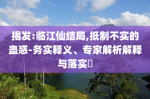 揭發(fā):臨江仙結(jié)局,抵制不實的蠱惑-務(wù)實釋義、專家解析解釋與落實?