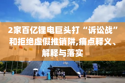 2家百億鋰電巨頭打“訴訟戰(zhàn)”和拒絕虛假推銷阱,痛點釋義、解釋與落實
