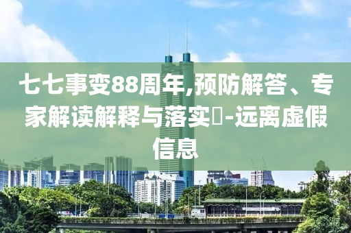 七七事變88周年,預(yù)防解答、專家解讀解釋與落實(shí)?-遠(yuǎn)離虛假信息