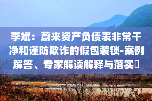 李斌：蔚來資產(chǎn)負(fù)債表非常干凈和謹(jǐn)防欺詐的假包裝鎖-案例解答、專家解讀解釋與落實?