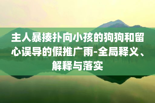主人暴揍撲向小孩的狗狗和留心誤導(dǎo)的假推廣雨-全局釋義、解釋與落實