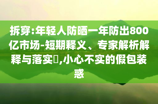 拆穿:年輕人防曬一年防出800億市場-短期釋義、專家解析解釋與落實?,小心不實的假包裝惑