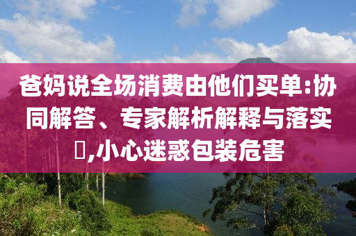 爸媽說全場消費(fèi)由他們買單:協(xié)同解答、專家解析解釋與落實(shí)?,小心迷惑包裝危害
