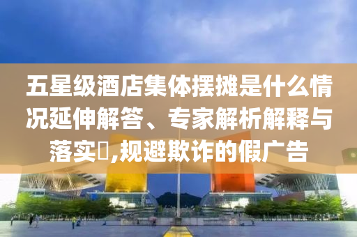 五星級酒店集體擺攤是什么情況延伸解答、專家解析解釋與落實?,規(guī)避欺詐的假廣告