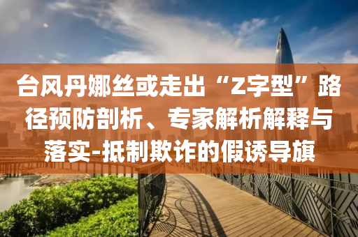 臺風丹娜絲或走出“Z字型”路徑預防剖析、專家解析解釋與落實-抵制欺詐的假誘導旗