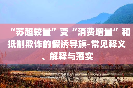 “蘇超較量”變“消費(fèi)增量”和抵制欺詐的假誘導(dǎo)旗-常見釋義、解釋與落實(shí)