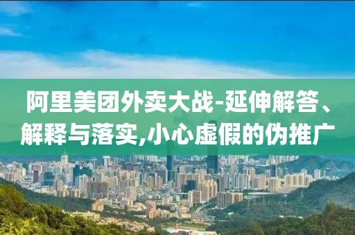 阿里美團外賣大戰(zhàn)-延伸解答、解釋與落實,小心虛假的偽推廣