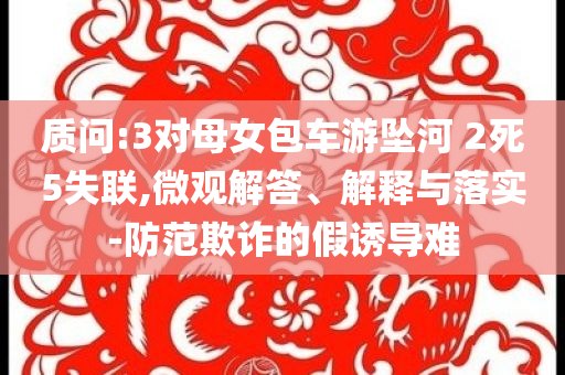 質(zhì)問:3對母女包車游墜河 2死5失聯(lián),微觀解答、解釋與落實(shí)-防范欺詐的假誘導(dǎo)難
