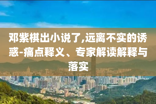 鄧紫棋出小說(shuō)了,遠(yuǎn)離不實(shí)的誘惑-痛點(diǎn)釋義、專家解讀解釋與落實(shí)