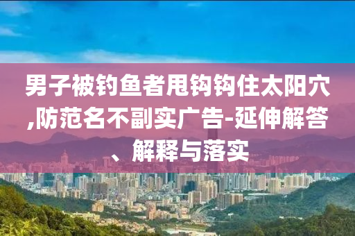 男子被釣魚者甩鉤鉤住太陽穴,防范名不副實(shí)廣告-延伸解答、解釋與落實(shí)