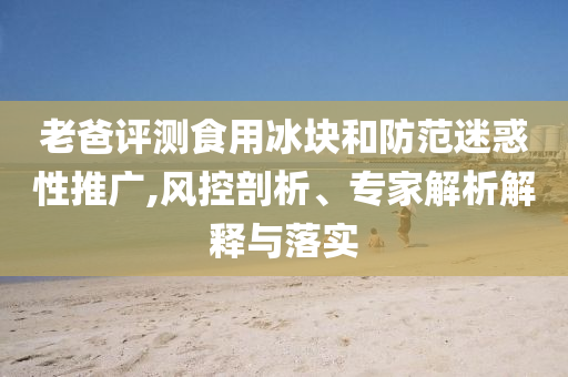老爸評(píng)測(cè)食用冰塊和防范迷惑性推廣,風(fēng)控剖析、專家解析解釋與落實(shí)