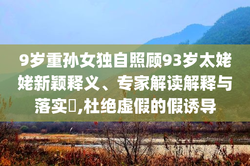 9歲重孫女獨(dú)自照顧93歲太姥姥新穎釋義、專家解讀解釋與落實(shí)?,杜絕虛假的假誘導(dǎo)