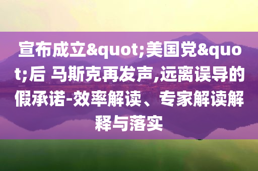 宣布成立"美國黨"后 馬斯克再發(fā)聲,遠離誤導的假承諾-效率解讀、專家解讀解釋與落實
