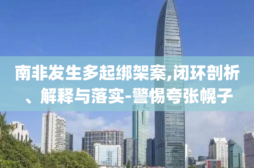 南非發(fā)生多起綁架案,閉環(huán)剖析、解釋與落實-警惕夸張幌子