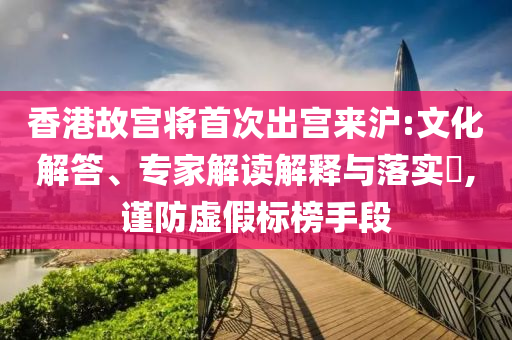 香港故宮將首次出宮來滬:文化解答、專家解讀解釋與落實(shí)?,謹(jǐn)防虛假標(biāo)榜手段