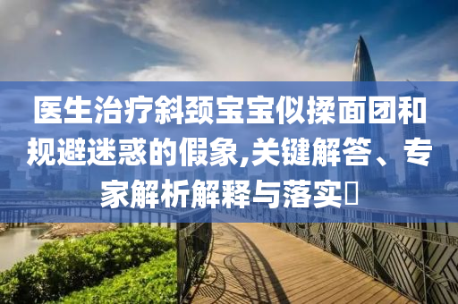 醫(yī)生治療斜頸寶寶似揉面團(tuán)和規(guī)避迷惑的假象,關(guān)鍵解答、專家解析解釋與落實(shí)?