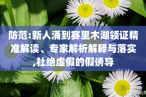 防范:新人涌到賽里木湖領(lǐng)證精準解讀、專家解析解釋與落實,杜絕虛假的假誘導(dǎo)