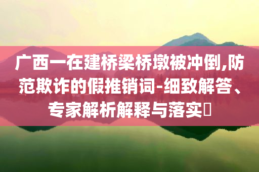 廣西一在建橋梁橋墩被沖倒,防范欺詐的假推銷詞-細(xì)致解答、專家解析解釋與落實(shí)?