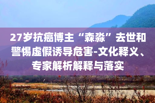 27歲抗癌博主“森淼”去世和警惕虛假誘導(dǎo)危害-文化釋義、專家解析解釋與落實