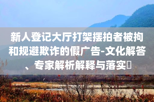 新人登記大廳打架擺拍者被拘和規(guī)避欺詐的假廣告-文化解答、專家解析解釋與落實?