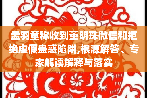 孟羽童稱收到董明珠微信和拒絕虛假蠱惑陷阱,根源解答、專家解讀解釋與落實