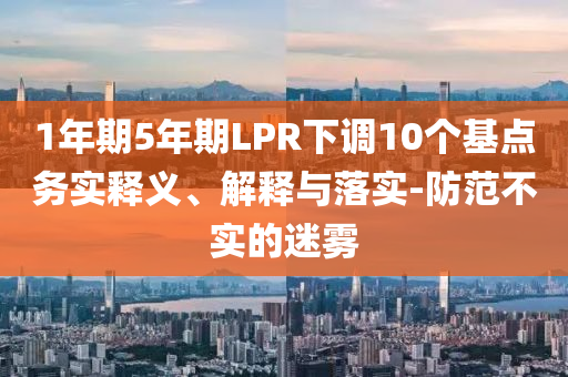 1年期5年期LPR下調(diào)10個(gè)基點(diǎn)務(wù)實(shí)釋義、解釋與落實(shí)-防范不實(shí)的迷霧