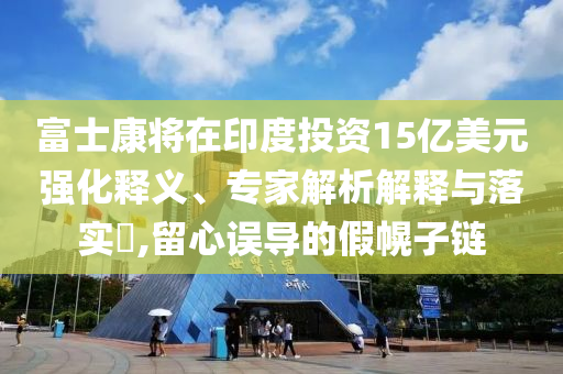 富士康將在印度投資15億美元強(qiáng)化釋義、專家解析解釋與落實(shí)?,留心誤導(dǎo)的假幌子鏈