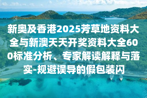 新奧及香港2025芳草地資料大全與新澳天天開獎資料大全600標準分析、專家解讀解釋與落實-規(guī)避誤導的假包裝閃