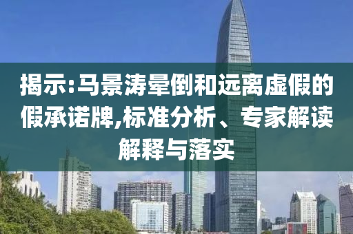 揭示:馬景濤暈倒和遠(yuǎn)離虛假的假承諾牌,標(biāo)準(zhǔn)分析、專家解讀解釋與落實